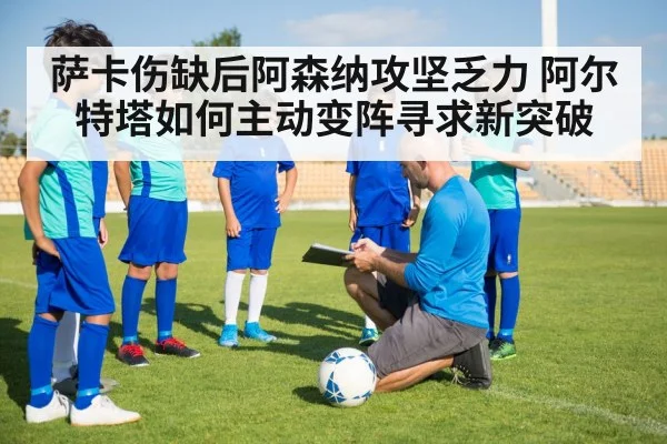 萨卡伤缺后阿森纳攻坚乏力 阿尔特塔如何主动变阵寻求新突破